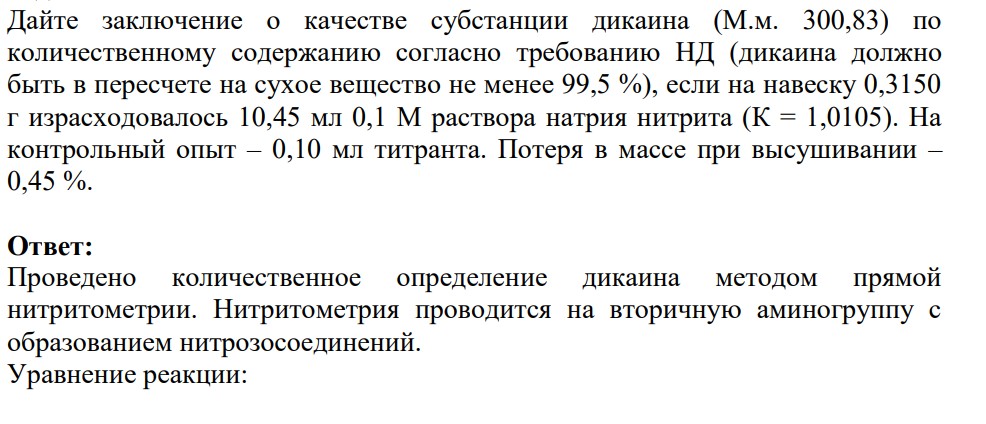 Дайте заключение о качестве субстанции дикаина (М.м. 300,83) по количественному содержанию согласно требованию НД (дикаина должно быть в пересчете на сухое вещество не менее 99,5 %), если на навеску 0,3150 г израсходовалось 10,45 мл 0,1 М раствора натрия нитрита (К = 1,0105). На контрольный опыт – 0,10 мл титранта. Потеря в массе при высушивании – 0,45 %.