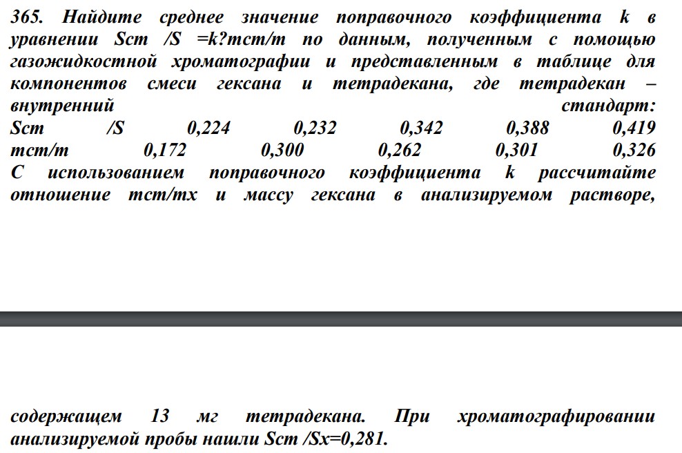 Найдите среднее значение поправочного коэффициента k в уравнении Sст /S =k?mст/т по данным, полученным с помощью газожидкостной хроматографии и представленным в таблице для компонентов смеси гексана и тетрадекана, где тетрадекан – внутренний стандарт: Sст /S 0,224 0,232 0,342 0,388 0,419 тст/т 0,172 0,300 0,262 0,301 0,326 С использованием поправочного коэффициента k рассчитайте отношение тст/тх и массу гексана в анализируемом растворе, содержащем 13 мг тетрадекана. При хроматографировании анализируемой пробы нашли Sст /Sх=0,281.