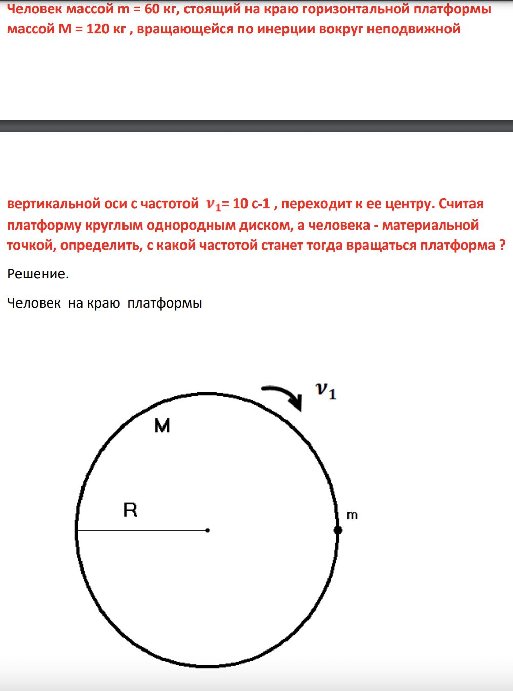 Человек массой m = 60 кг, стоящий на краю горизонтальной платформы массой М = 120 кг , вращающейся по инерции вокруг неподвижной вертикальной оси с частотой = 10 с-1 , переходит к ее центру. Считая платформу круглым однородным диском, а человека - материальной точкой, определить, с какой частотой станет тогда вращаться платформа ?