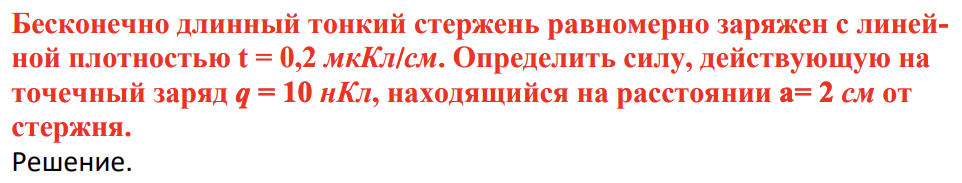 Бесконечно длинный тонкий стержень равномерно заряжен с линейной плотностью t = 0,2 мкКл/см. Определить силу, действующую на точечный заряд q = 10 нКл, находящийся на расстоянии a= 2 см от стержня.