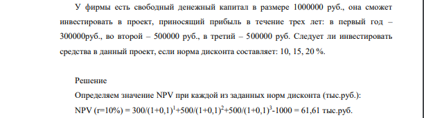 У фирмы есть свободный денежный капитал в размере 1000000 руб., она сможет инвестировать в проект, приносящий прибыль в течение трех лет: в первый год – 300000руб., во второй – 500000 руб., в третий – 500000 руб. Следует ли инвестировать средства в данный проект, если норма дисконта составляет: 10, 15, 20 %.