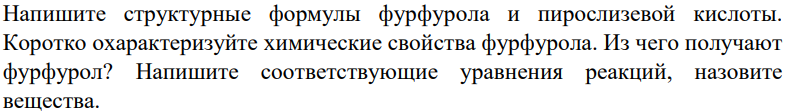 Напишите структурные формулы фурфурола и пирослизевой кислоты. Коротко охарактеризуйте химические свойства фурфурола. Из чего получают фурфурол? Напишите соответствующие уравнения реакций, назовите вещества.