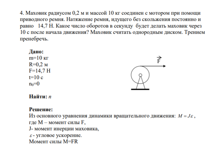 4. Маховик радиусом 0,2 м и массой 10 кг соединен с мотором при помощи приводного ремня. Натяжение ремня, идущего без скольжения постоянно и равно 14,7 Н. Какое число оборотов в секунду будет делать маховик через 10 c после начала движения? Маховик считать однородным диском.