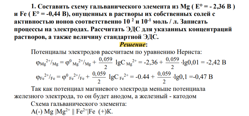 Составить схему гальванического элемента из Mg ( Е° = - 2,36 В ) и Fe ( Е° = -0,44 В), опущенных в растворы их собственных солей с активностью ионов соответственно 10 2 и 10-1 моль / л. Записать процессы на электродах