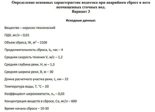 Определение основных характеристик водотока при аварийном сбросе в него неочищенных сточных вод. Вариант 3 Исходные данные: Вещество – керосин технический ПДК, мг/л – 0,01 Объем сброса, W, м3 – 2100 Продолжительность сброса, t0, час – 4 Средняя скорость течения V, м/с – 1,2 Средняя глубина реки, Н, м – 1,3 Средняя ширина реки, В, м – 30 Длина расчетного участка реки, L, км – 22 Температура воды, Т, °С – 20 Коэффициент шероховатости, nш – 0,03 Концентрация веществ в сбросе, Са, мг/л – 600 Время начала сброса – 10-30