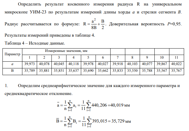 Определить результат косвенного измерения радиуса R на универсальном микроскопе УИМ-23 по результатам измерений длины хорды а и стрелки сегмента В. Радиус рассчитывается по формуле: 2 a B R 8B 2 . Доверительная вероятность Р=0,95. Результаты измерений приведены в таблице 4.