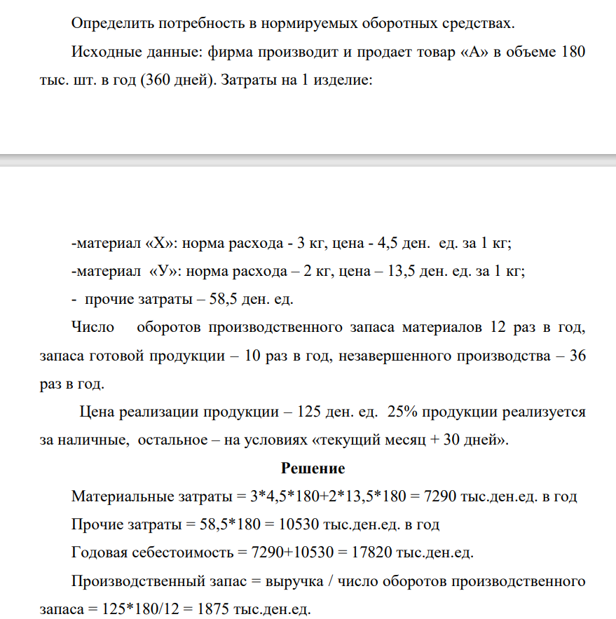 Определить потребность в нормируемых оборотных средствах. Исходные данные: фирма производит и продает товар «А» в объеме 180 тыс. шт. в год (360 дней). Затраты на 1 изделие: -материал «Х»: норма расхода - 3 кг, цена - 4,5 ден. ед. за 1 кг; -материал «У»: норма расхода – 2 кг, цена – 13,5 ден. ед. за 1 кг; - прочие затраты – 58,5 ден. ед.