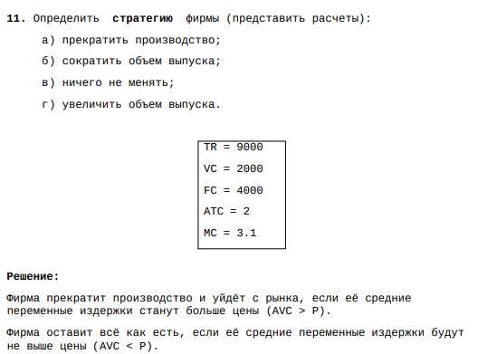 11. Определить стратегию фирмы (представить расчеты): а) прекратить производство; б) сократить объем выпуска; в) ничего не менять; г) увеличить объем выпуска. TR = 9000 VC = 2000 FC = 4000 ATC = 2 MC = 3.1 Решение: Фирма прекратит производство и уйдёт с рынка, если её средние переменные издержки станут больше цены (AVC > P). Фирма оставит всё как есть, если её средние переменные издержки будут не выше цены (AVC < P).