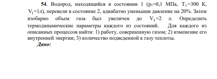 54. Водород, находящийся в состоянии 1 (p1=0,1 МПа, Т1 =300 К, V1 =1л), перевели в состояние 2, адиабатно уменьшив давление на 20%. Затем изобарно объем газа был увеличен до V3 =2 л. Определить термодинамические параметры каждого из состояний.