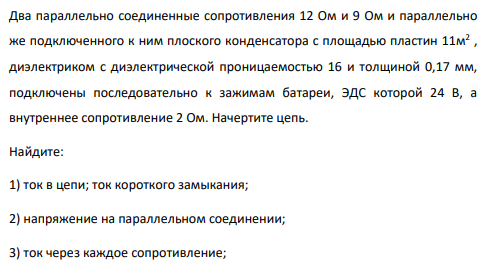 Два параллельно соединенные сопротивления 12 Ом и 9 Ом и параллельно же подключенного к ним плоского конденсатора с площадью пластин 11м 2 , диэлектриком с диэлектрической проницаемостью 16 и толщиной 0,17 мм, подключены последовательно к зажимам батареи, ЭДС которой 24 В, а внутреннее сопротивление 2 Ом. Начертите цепь.