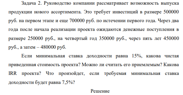 Руководство компании рассматривает возможность выпуска продукции нового ассортимента. Это требует инвестиций в размере 500000 руб. на первом этапе и еще 700000 руб. по истечении первого года. Через два года после начала реализации проекта ожидаются денежные поступления в размере 250000 руб., на четвертый год 350000 руб., через пять лет 450000 руб., а затем – 480000 руб. Если минимальная ставка доходности равна 15%, какова чистая приведенная стоимость проекта?
