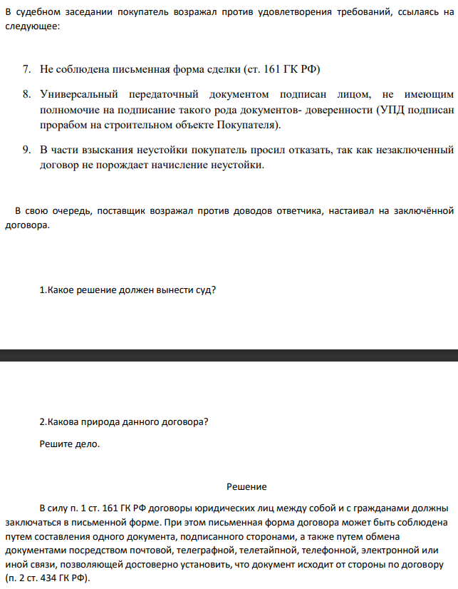 В судебном заседании покупатель возражал против удовлетворения требований, ссылаясь на следующее: 7. Не соблюдена письменная форма сделки (ст. 161 ГК РФ) 8. Универсальный передаточный документом подписан лицом, не имеющим полномочие на подписание такого рода документов- доверенности (УПД подписан прорабом на строительном объекте Покупателя).