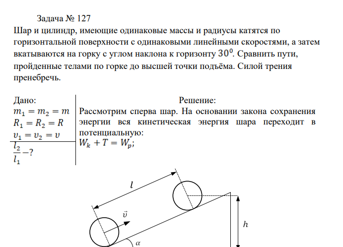 Шар и цилиндр, имеющие одинаковые массы и радиусы катятся по горизонтальной поверхности с одинаковыми линейными скоростями, а затем вкатываются на горку с углом наклона к горизонту . Сравнить пути, пройденные телами по горке до высшей точки подъёма.