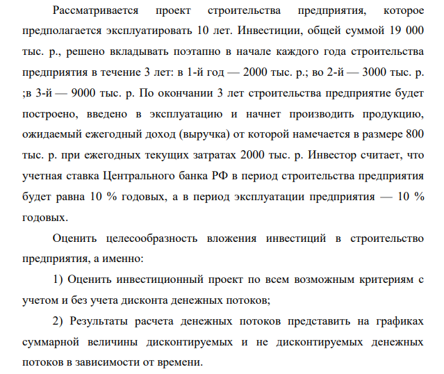 Рассматривается проект строительства предприятия, которое предполагается эксплуатировать 10 лет. Инвестиции, общей суммой 19 000 тыс. р., решено вкладывать поэтапно в начале каждого года строительства предприятия в течение 3 лет: в 1-й год — 2000 тыс. р.; во 2-й — 3000 тыс. р. ;в 3-й — 9000 тыс. р.