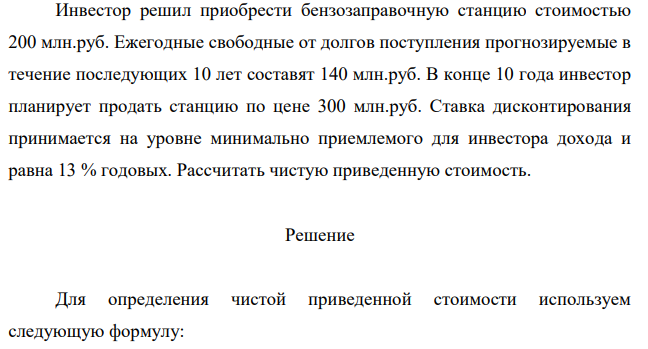 Инвестор решил приобрести бензозаправочную станцию стоимостью 200 млн.руб. Ежегодные свободные от долгов поступления прогнозируемые в течение последующих 10 лет составят 140 млн.руб. В конце 10 года инвестор планирует продать станцию по цене 300 млн.руб. Ставка дисконтирования принимается на уровне минимально приемлемого для инвестора дохода и равна 13 % годовых. Рассчитать чистую приведенную стоимость.