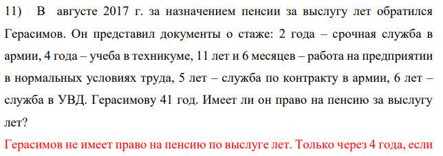 В августе 2017 г. за назначением пенсии за выслугу лет обратился Герасимов. Он представил документы о стаже: 2 года – срочная служба в армии, 4 года – учеба в техникуме, 11 лет и 6 месяцев – работа на предприятии в нормальных условиях труда, 5 лет – служба по контракту в армии, 6 лет – служба в УВД. Герасимову 41 год.