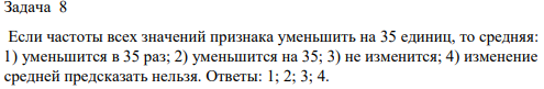 Если частоты всех значений признака уменьшить на 35 единиц, то средняя: 1) уменьшится в 35 раз; 2) уменьшится на 35; 3) не изменится; 4) изменение средней предсказать нельзя.