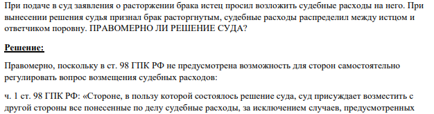 При подаче в суд заявления о расторжении брака истец просил возложить судебные расходы на него. При вынесении решения судья признал брак расторгнутым, судебные расходы распределил между истцом и ответчиком поровну.