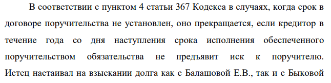 В договоре поручительства, заключенным между Балашовой Е.В. и Быковой Е.А. было предусмотрено в качестве условия о сроке - его действие до фактического возврата суммы займа. Кредитор – Казанское отделение Сбербанка России обратился в арбитражный суд с иском к должнику по денежному обязательству – Балашовой Е.В. и поручившемуся за него лицу – Быковой Е.А. о взыскании суммы долга по кредитному договору. Балашова Е.В. допустила просрочку по возврату долга и процентов по нему.