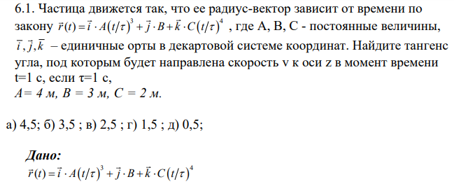 Частица движется так, что ее радиус-вектор зависит от времени по закону 3 4 r t i A t j B k C t ( ) , где А, В, С - постоянные величины, i j k , , – единичные орты в декартовой системе координат. Найдите тангенс угла, под которым будет направлена скорость v к оси z в момент времени t=1 c, если τ=1 с, А= 4 м, В = 3 м, С = 2 м.