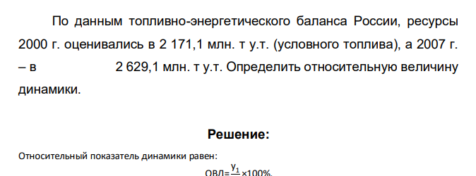По данным топливно-энергетического баланса России, ресурсы 2000 г. оценивались в 2 171,1 млн. т у.т. (условного топлива), а 2007 г. – в 2 629,1 млн. т у.т. Определить относительную величину динамики