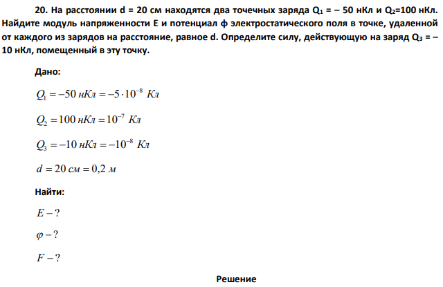 На расстоянии d = 20 см находятся два точечных заряда Q1 = – 50 нКл и Q2=100 нКл. Найдите модуль напряженности E и потенциал φ электростатического поля в точке, удаленной от каждого из зарядов на расстояние, равное d. Определите силу, действующую на заряд Q3 = – 10 нКл, помещенный в эту точку.