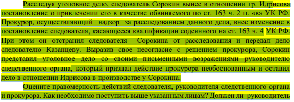 Расследуя уголовное дело, следователь Сорокин вынес в отношении гр. Идрисова постановление о привлечении его в качестве обвиняемого по ст. 163 ч. 2 п. «в» УК РФ. Прокурор, осуществляющий надзор за расследованием данного дела, внес изменение в постановление следователя, касающееся квалификации содеянного на ст. 163 ч. 4 УК РФ.