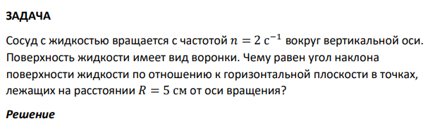 Сосуд с жидкостью вращается с частотой 𝑛 = 2 с −1 вокруг вертикальной оси. Поверхность жидкости имеет вид воронки. Чему равен угол наклона поверхности жидкости по отношению к горизонтальной плоскости в точках, лежащих на расстоянии 𝑅 = 5 см от оси вращения?