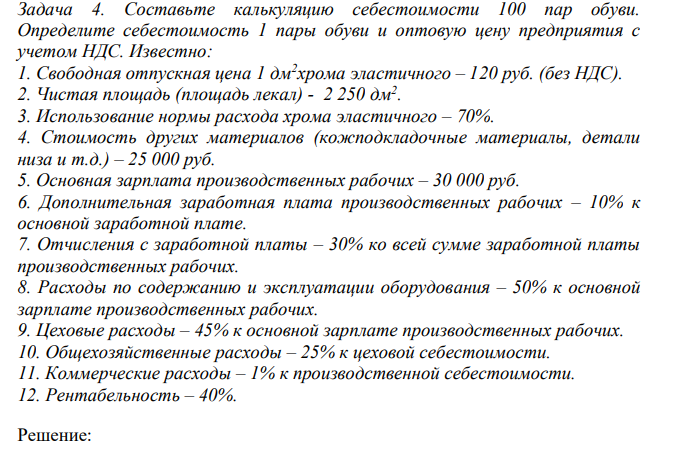 Составьте калькуляцию себестоимости 100 пар обуви. Определите себестоимость 1 пары обуви и оптовую цену предприятия с учетом НДС. Известно: 1. Свободная отпускная цена 1 дм2 хрома эластичного – 120 руб. (без НДС). 2. Чистая площадь (площадь лекал) - 2 250 дм2 . 3. Использование нормы расхода хрома эластичного – 70%.