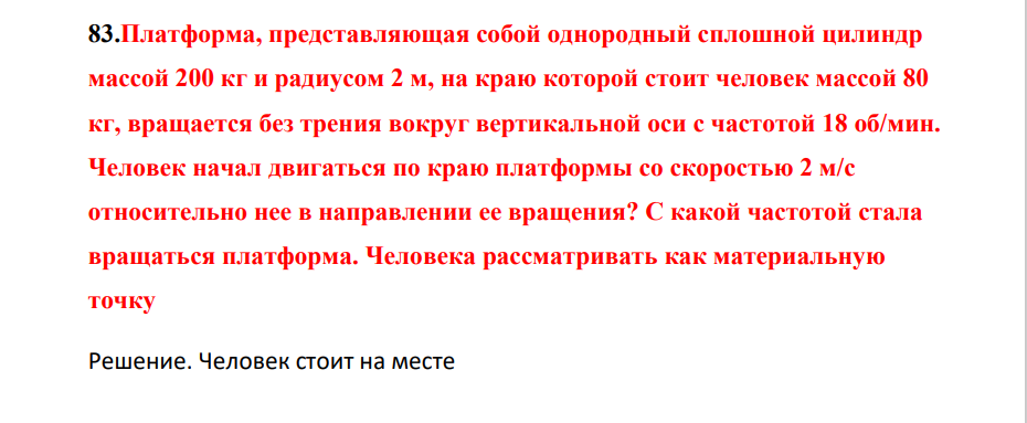 Платформа, представляющая собой однородный сплошной цилиндр маассой 200 кг и радиусом 2 м, на краю которой стоит человек массой 80 кг, вращается без трения вокруг вертикальной оси с частотой 18 об/мин. Человек начал двигаться по краю платформы со скоростью 2 м/с относительно нее в направлении ее вращения?