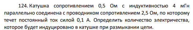 Катушка сопротивлением 0,5 Ом с индуктивностью 4 мГн параллельно соединена с проводником сопротивлением 2,5 Ом, по которому течет постоянный ток силой 0,1 А. Определить количество электричества, которое будет индуцировано в катушке при размыкании цепи.