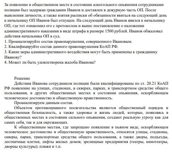 За появление в общественном месте в состоянии алкогольного опьянения сотрудниками полиции был задержан гражданин Иванов и доставлен в дежурную часть ОП. После выяснения личности, а также взятия расписки об обязанности явиться на следующий день к начальнику ОП Иванов был отпущен. На следующий день Иванов явился к начальнику ОП, где тот ознакомил его с протоколом и вынес постановление о наложении административного наказания в виде штрафа в размере 1500 рублей.