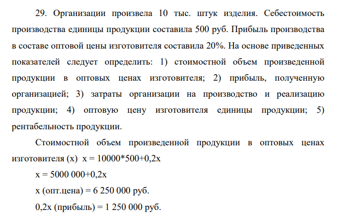 Организации произвела 10 тыс. штук изделия. Себестоимость производства единицы продукции составила 500 руб. Прибыль производства в составе оптовой цены изготовителя составила 20%. На основе приведенных показателей следует определить: 1) стоимостной объем произведенной продукции в оптовых ценах изготовителя; 2) прибыль, полученную организацией; 3) затраты организации на производство и реализацию продукции; 4) оптовую цену изготовителя единицы продукции; 5) рентабельность продукции.
