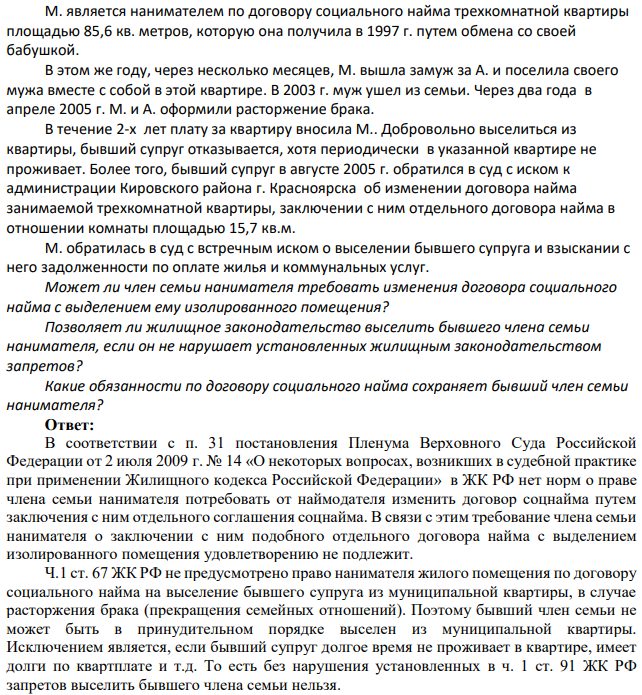 М. является нанимателем по договору социального найма трехкомнатной квартиры площадью 85,6 кв. метров, которую она получила в 1997 г. путем обмена со своей бабушкой. В этом же году, через несколько месяцев, М. вышла замуж за А. и поселила своего мужа вместе с собой в этой квартире. В 2003 г. муж ушел из семьи. Через два года в апреле 2005 г. М. и А. оформили расторжение брака.