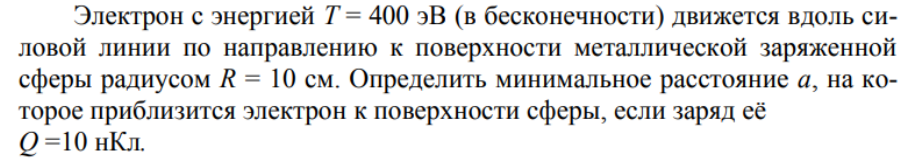 Электрон с энергией Т = 400 эВ (в бесконечности) движется вдоль силовой линии по направлению к поверхности металлической заряженной сферы радиусом R = 10 см. Определить минимальное расстояние а, на которое приблизится электрон к поверхности сферы, если заряд её Q=10 нКл.