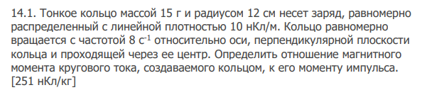 Тонкое кольцо массой 15 г и радиусом 12 см несет заряд, равномерно распределенный с линейной плотностью 10 нКл/м. Кольцо равномерно вращается с частотой 8 с-1 относительно оси, перпендикулярной плоскости кольца и проходящей через ее центр. Определить отношение магнитного момента кругового тока, создаваемого кольцом, к его моменту импульса. [251 нКл/кг]