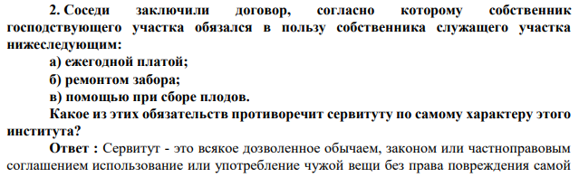 Соседи заключили договор, согласно которому собственник господствующего участка обязался в пользу собственника служащего участка нижеследующим: а) ежегодной платой; б) ремонтом забора; в) помощью при сборе плодов. Какое из этих обязательств противоречит сервитуту по самому характеру этого института?