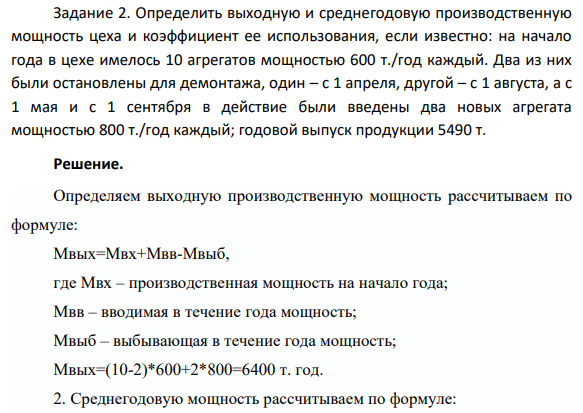 Задание 2. Определить выходную и среднегодовую производственную мощность цеха и коэффициент ее использования, если известно: на начало года в цехе имелось 10 агрегатов мощностью 600 т./год каждый. Два из них были остановлены для демонтажа, один – с 1 апреля, другой – с 1 августа, а с 1 мая и с 1 сентября в действие были введены два новых агрегата мощностью 800 т./год каждый; годовой выпуск продукции 5490 т.