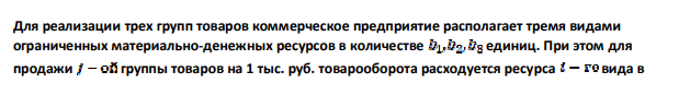 Для реализации трех групп товаров коммерческое предприятие располагает тремя видами ограниченных материально-денежных ресурсов в количестве единиц. При этом для продажи группы товаров на 1 тыс. руб. товарооборота расходуется ресурса вида в 463 количестве единиц. Прибыль от продажи трех групп товаров на 1 тыс. руб. товарооборота составляет соответственно (тыс. руб.) (таблица 1). Определить плановый объем и структуру товарооборота так, чтобы прибыль торгового предприятия была максимальной. Таблица 10 Виды материальноденежных ресурсов Норма материально-денежных затрат на 1 тыс. руб. товарооборота, Объём ресурсов, Группа A Группа B Группа C Первый ресурс 3 6 4 180