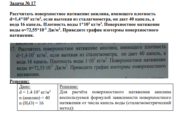 Задача № 17 Рассчитать поверхностное натяжение анилина, имеющего плотность d=1,4*103 кг/м3 , если вытекая из сталагмометра, он дает 40 капель, а вода 16 капель. Плотность воды 1*103 кг/м3 . Поверхностное натяжение воды о=72,55*10-3 Дж/м2 . Приведите график изотермы поверхностного натяжения.