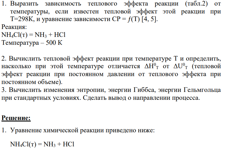 1. Выразить зависимость теплового эффекта реакции (табл.2) от температуры, если известен тепловой эффект этой реакции при Т=298К, и уравнение зависимости СР = ƒ(Т) [4, 5]. Реакция: NH4Cl(т) = NH3 + HCl Температура – 500 К 2. Вычислить тепловой эффект реакции при температуре Т и определить, насколько при этой температуре отличается ΔН0 Т от ΔU0 Т (тепловой эффект реакции при постоянном давлении от теплового эффекта при постоянном объеме).