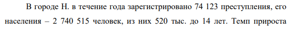 В городе Н. в течение года зарегистрировано 74 123 преступления, его населения – 2 740 515 человек, из них 520 тыс. до 14 лет. Темп прироста 718 преступности по отношению к показателю зарегистрированных преступлений предыдущего года составил 15%. В этом году в городе Н. было зарегистрировано 39 456 тяжких и особо тяжких преступлений, 13 678 преступлений средней тяжести.