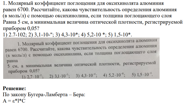 1. Молярный коэффициент поглощения для оксихинолята алюминия равен 6700. Рассчитайте, какова чувствительность определения алюминия (в моль/л) с помощью оксихинолина, если толщина поглощающего слоя Равна 5 см, а минимальная величина оптической плотности, регистрируемой прибором 0,05?