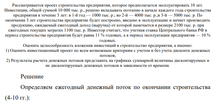 Рассматривается проект строительства предприятия, которое предполагается эксплуатировать 10 лет. Инвестиции, общей суммой 10 000 тыс. р., решено вкладывать поэтапно в начале каждого года строительства предприятия в течение 3 лет: в 1-й год — 1000 тыс. р.; во 2-й — 4000 тыс. р.;в 3-й — 5000 тыс. р. По окончании 3 лет строительства предприятие будет построено, введено в эксплуатацию и начнет производить продукцию, ожидаемый ежегодный доход (выручка) от которой намечается в размере 2100 тыс. р.