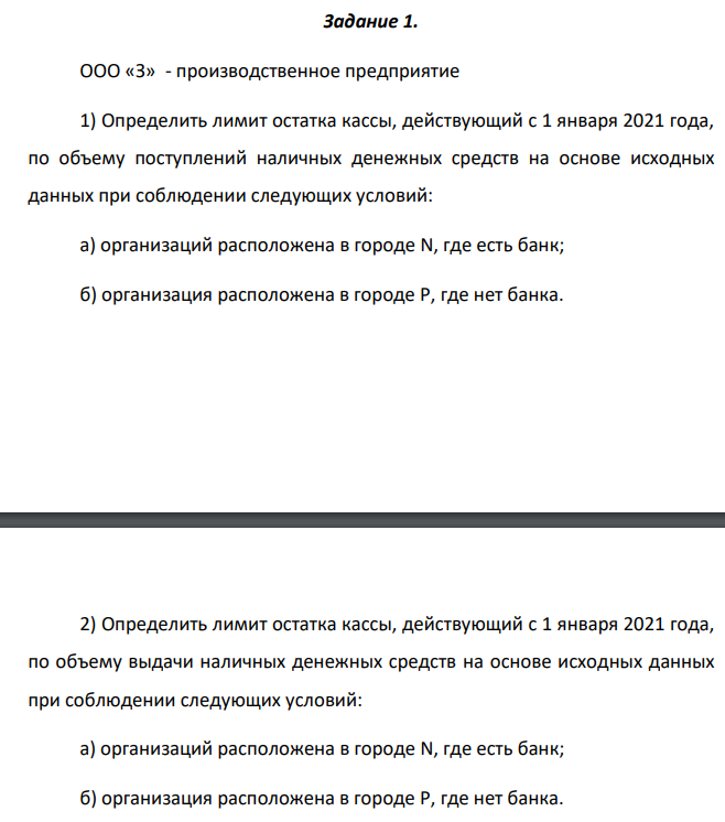 ООО «З» - производственное предприятие 1) Определить лимит остатка кассы, действующий с 1 января 2021 года, по объему поступлений наличных денежных средств на основе исходных данных при соблюдении следующих условий: а) организаций расположена в городе N, где есть банк; б) организация расположена в городе P, где нет банка.