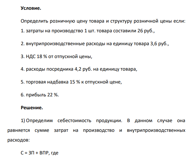 Условие. Определить розничную цену товара и структуру розничной цены если: 1. затраты на производство 1 шт. товара составили 26 руб., 2. внутрипроизводственные расходы на единицу товара 3,6 руб., 3. НДС 18 % от отпускной цены, 4. расходы посредника 4,2 руб. на единицу товара, 5. торговая надбавка 15 % к отпускной цене, 6. прибыль 22 %.