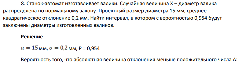 Станок-автомат изготавливает валики. Случайная величина Х – диаметр валика распределена по нормальному закону. Проектный размер диаметра 15 мм, среднее квадратическое отклонение 0,2 мм. Найти интервал, в котором с вероятностью 0,954 будут заключены диаметры изготовленных валиков.