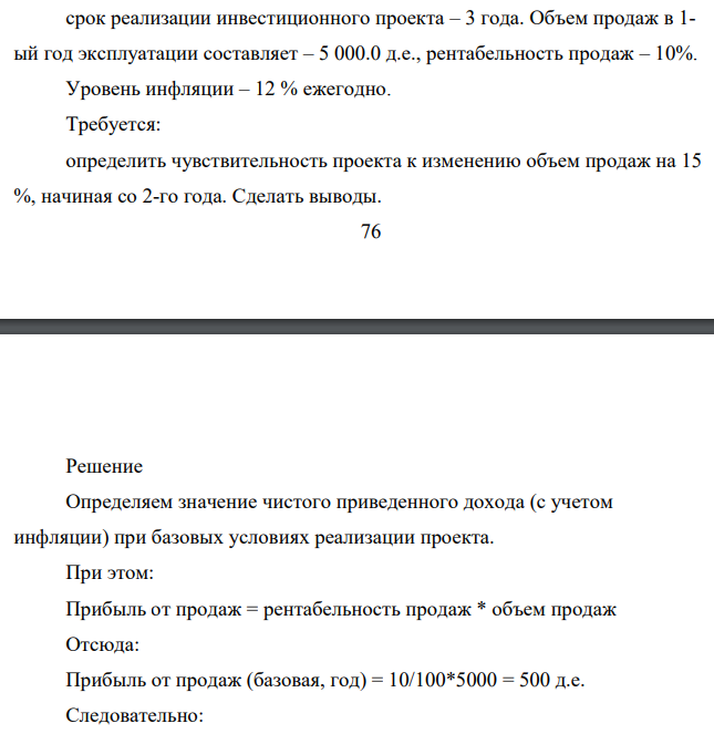 Условие задач: срок реализации инвестиционного проекта – 3 года. Объем продаж в 1- ый год эксплуатации составляет – 5 000.0 д.е., рентабельность продаж – 10%. Уровень инфляции – 12 % ежегодно. Требуется: определить чувствительность проекта к изменению объем продаж на 15 %, начиная со 2-го года. Сделать выводы.