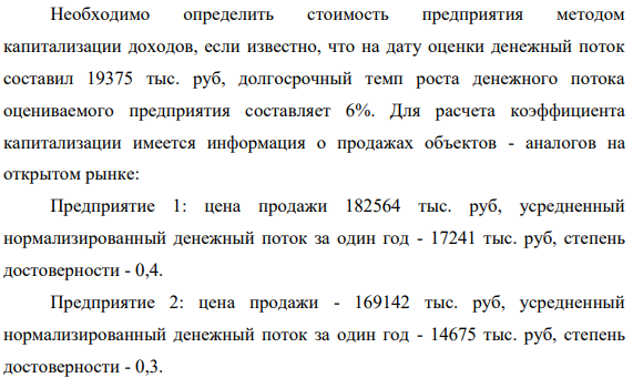 Необходимо определить стоимость предприятия методом капитализации доходов, если известно, что на дату оценки денежный поток составил 19375 тыс. руб, долгосрочный темп роста денежного потока оцениваемого предприятия составляет 6%. Для расчета коэффициента капитализации имеется информация о продажах объектов - аналогов на открытом рынке: Предприятие 1: цена продажи 182564 тыс. руб, усредненный нормализированный денежный поток за один год - 17241 тыс. руб, степень достоверности - 0,4.