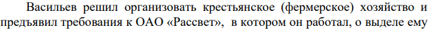 Васильев решил организовать крестьянское (фермерское) хозяйство и предъявил требования к ОАО «Рассвет», в котором он работал, о выделе ему в натуре земельного участка из земель общества. Требования Васильев обосновал тем, что ранее он внес в уставной капитал ОАО принадлежащую ему на праве собственности земельную долю.